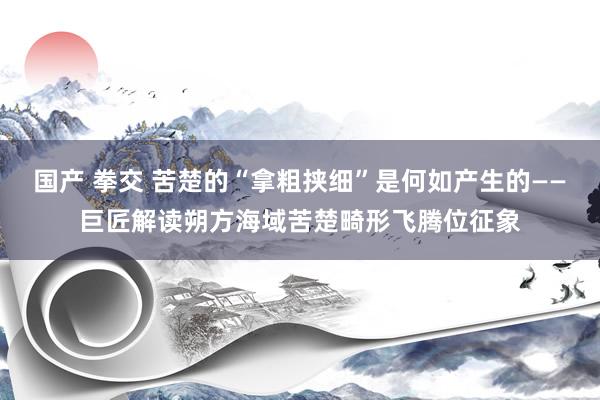 国产 拳交 苦楚的“拿粗挟细”是何如产生的——巨匠解读朔方海域苦楚畸形飞腾位征象