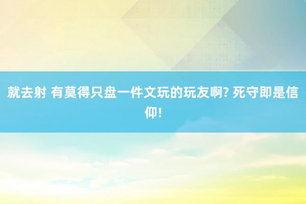 就去射 有莫得只盘一件文玩的玩友啊? 死守即是信仰!