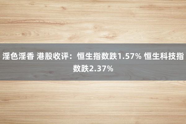 淫色淫香 港股收评：恒生指数跌1.57% 恒生科技指数跌2.37%