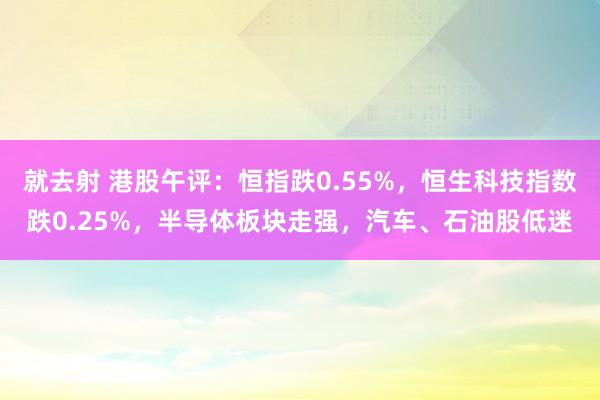 就去射 港股午评：恒指跌0.55%，恒生科技指数跌0.25%，半导体板块走强，汽车、石油股低迷