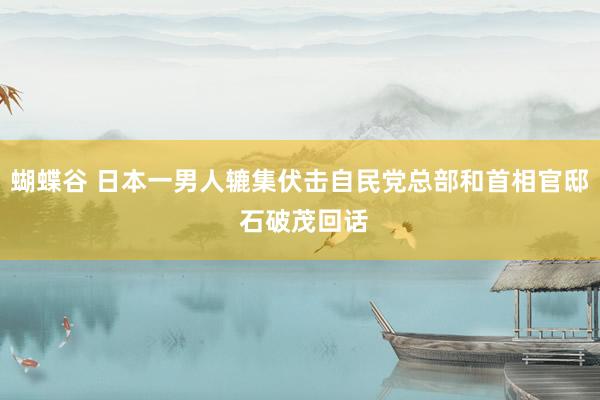 蝴蝶谷 日本一男人辘集伏击自民党总部和首相官邸 石破茂回话