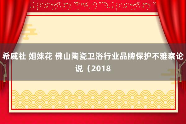 希威社 姐妹花 佛山陶瓷卫浴行业品牌保护不雅察论说（2018