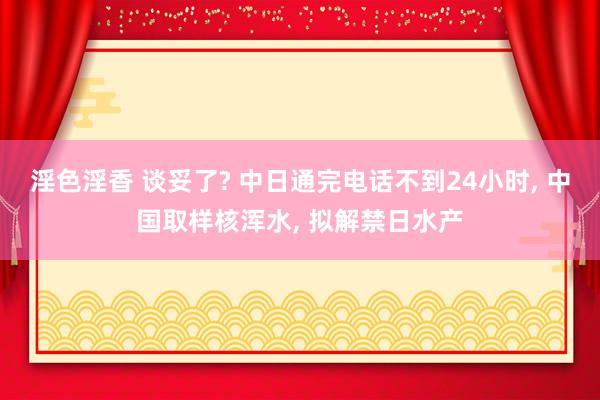 淫色淫香 谈妥了? 中日通完电话不到24小时， 中国取样核浑水， 拟解禁日水产