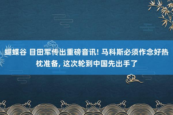 蝴蝶谷 目田军传出重磅音讯! 马科斯必须作念好热枕准备， 这次轮到中国先出手了