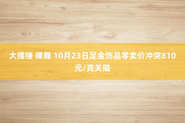 大摆锤 裸舞 10月23日足金饰品零卖价冲突810元/克关隘