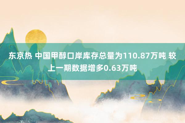 东京热 中国甲醇口岸库存总量为110.87万吨 较上一期数据增多0.63万吨