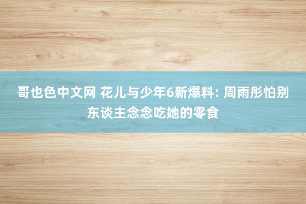 哥也色中文网 花儿与少年6新爆料: 周雨彤怕别东谈主念念吃她的零食