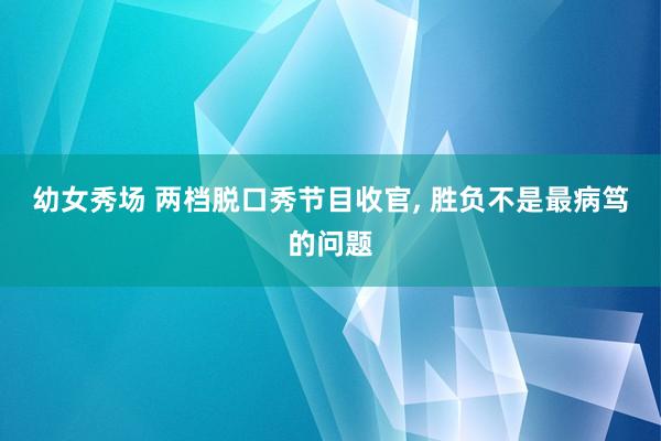 幼女秀场 两档脱口秀节目收官， 胜负不是最病笃的问题