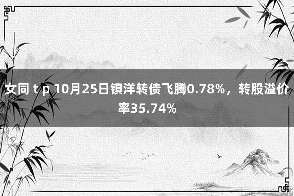 女同 t p 10月25日镇洋转债飞腾0.78%，转股溢价率35.74%