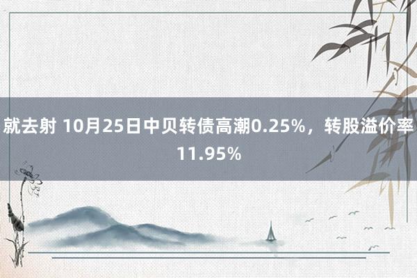 就去射 10月25日中贝转债高潮0.25%，转股溢价率11.95%