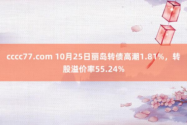 cccc77.com 10月25日丽岛转债高潮1.81%，转股溢价率55.24%