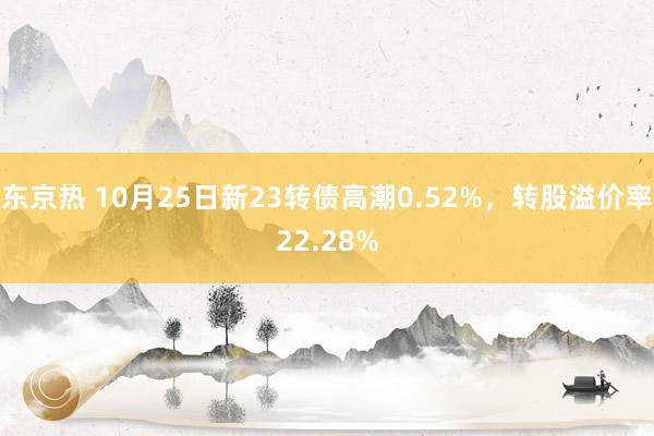 东京热 10月25日新23转债高潮0.52%，转股溢价率22.28%