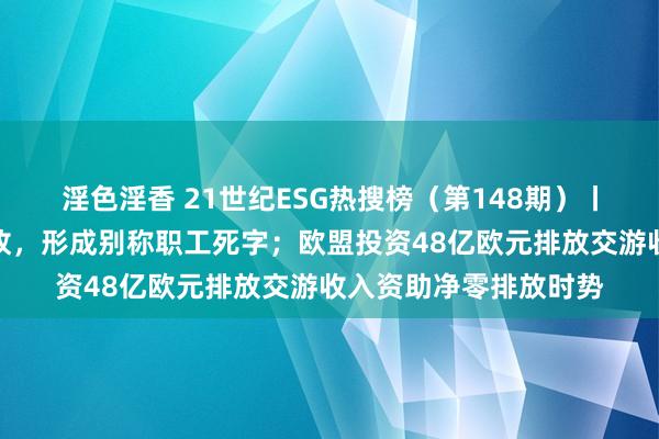 淫色淫香 21世纪ESG热搜榜（第148期）丨江山药辅发生安全事故，形成别称职工死字；欧盟投资48亿欧元排放交游收入资助净零排放时势