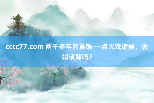 cccc77.com 两千多年的重锅——点火戏诸侯，褒姒该背吗？