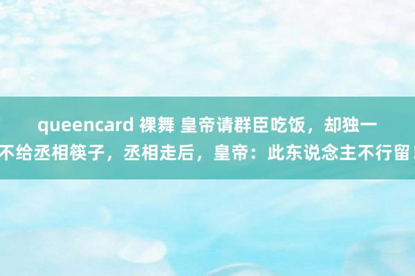 queencard 裸舞 皇帝请群臣吃饭，却独一不给丞相筷子，丞相走后，皇帝：此东说念主不行留！