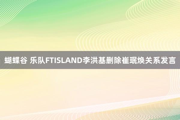 蝴蝶谷 乐队FTISLAND李洪基删除崔珉焕关系发言