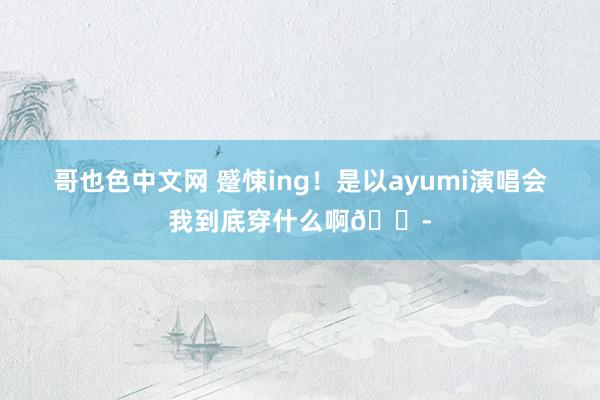 哥也色中文网 蹙悚ing！是以ayumi演唱会我到底穿什么啊😭