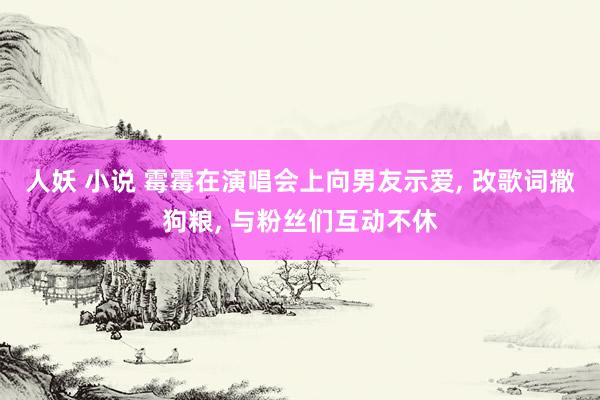 人妖 小说 霉霉在演唱会上向男友示爱， 改歌词撒狗粮， 与粉丝们互动不休