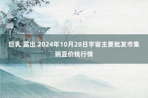 巨乳 露出 2024年10月28日宇宙主要批发市集豌豆价钱行情