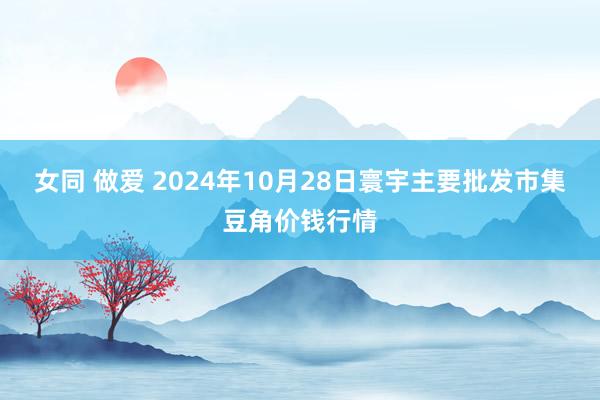 女同 做爱 2024年10月28日寰宇主要批发市集豆角价钱行情