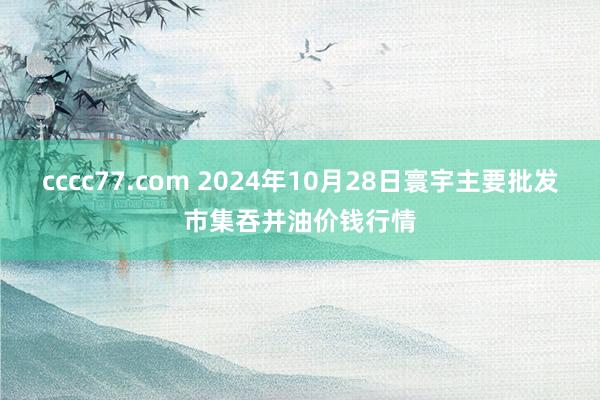 cccc77.com 2024年10月28日寰宇主要批发市集吞并油价钱行情