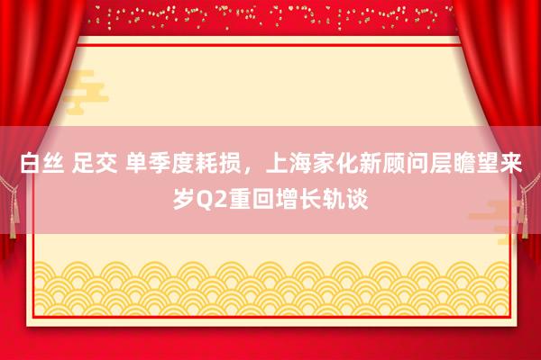 白丝 足交 单季度耗损，上海家化新顾问层瞻望来岁Q2重回增长轨谈