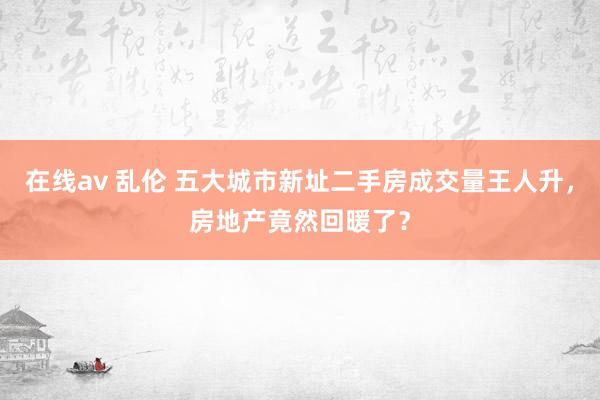 在线av 乱伦 五大城市新址二手房成交量王人升，房地产竟然回暖了？