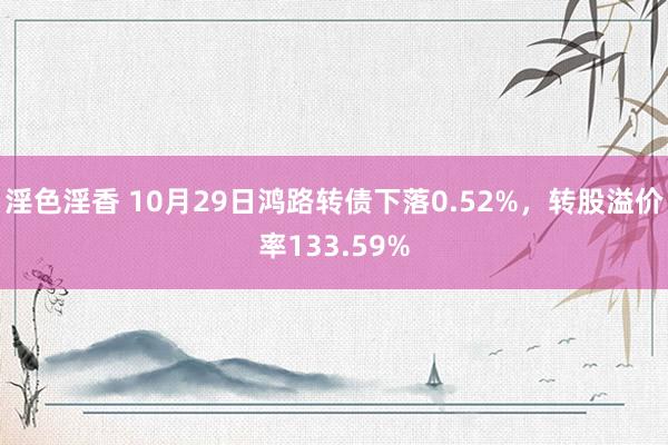 淫色淫香 10月29日鸿路转债下落0.52%，转股溢价率133.59%