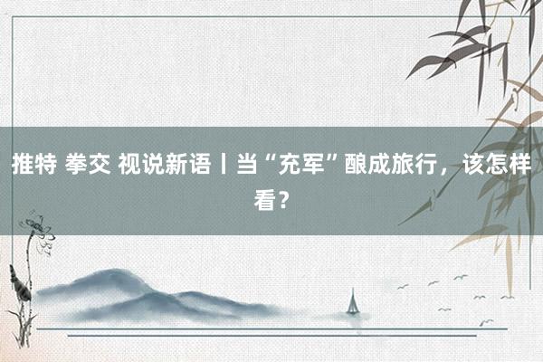 推特 拳交 视说新语丨当“充军”酿成旅行，该怎样看？