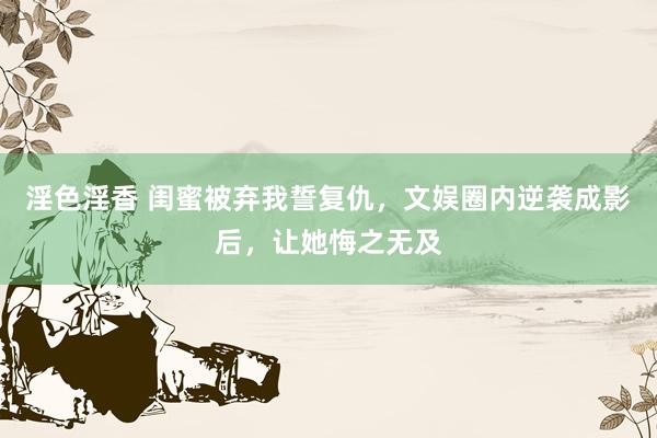 淫色淫香 闺蜜被弃我誓复仇，文娱圈内逆袭成影后，让她悔之无及