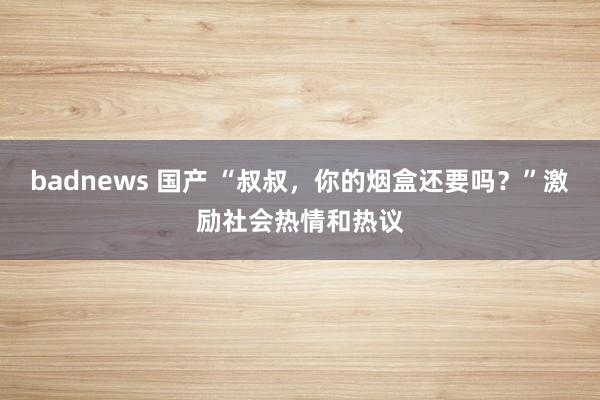 badnews 国产 “叔叔，你的烟盒还要吗？”激励社会热情和热议