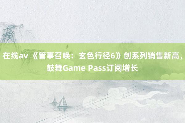 在线av 《管事召唤：玄色行径6》创系列销售新高，鼓舞Game Pass订阅增长