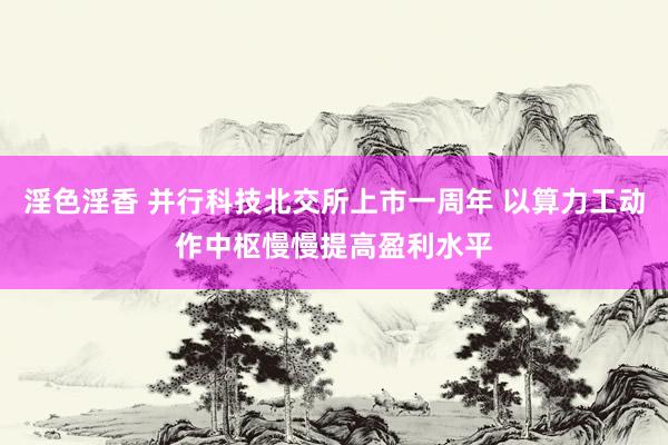 淫色淫香 并行科技北交所上市一周年 以算力工动作中枢慢慢提高盈利水平