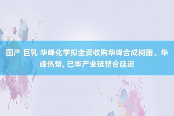 国产 巨乳 华峰化学拟全资收购华峰合成树脂、华峰热塑， 已毕产业链整合延迟