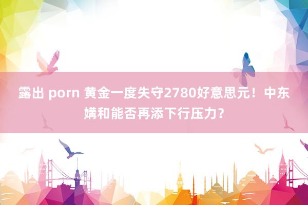 露出 porn 黄金一度失守2780好意思元！中东媾和能否再添下行压力？