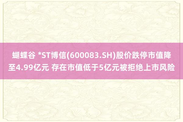 蝴蝶谷 *ST博信(600083.SH)股价跌停市值降至4.99亿元 存在市值低于5亿元被拒绝上市风险