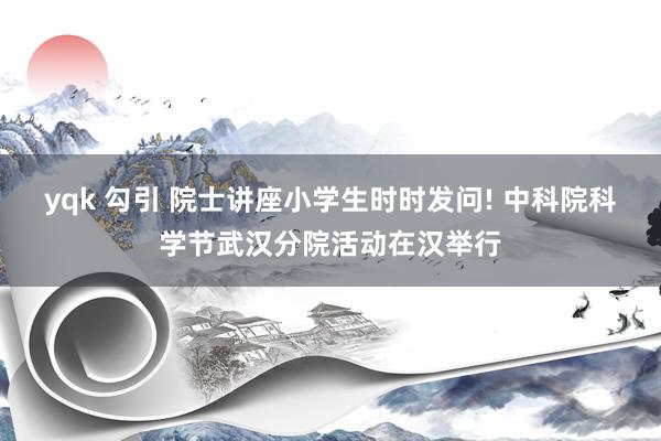 yqk 勾引 院士讲座小学生时时发问! 中科院科学节武汉分院活动在汉举行