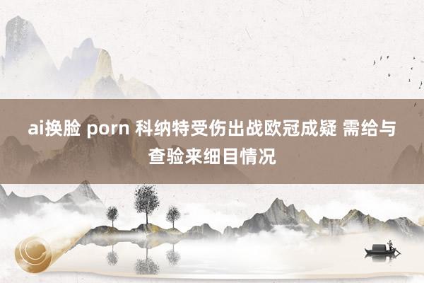 ai换脸 porn 科纳特受伤出战欧冠成疑 需给与查验来细目情况