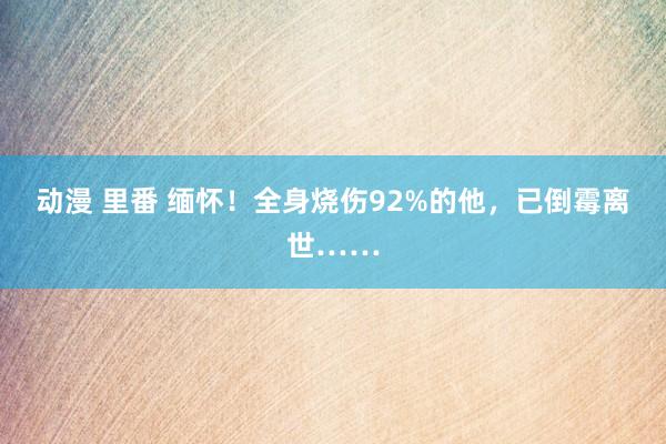 动漫 里番 缅怀！全身烧伤92%的他，已倒霉离世……