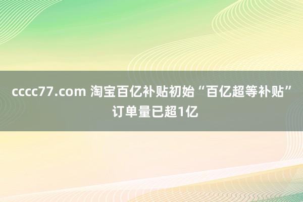 cccc77.com 淘宝百亿补贴初始“百亿超等补贴”  订单量已超1亿