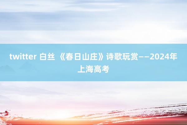 twitter 白丝 《春日山庄》诗歌玩赏——2024年上海高考