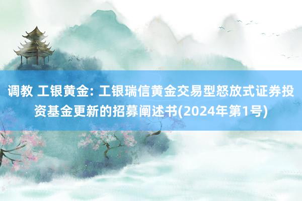 调教 工银黄金: 工银瑞信黄金交易型怒放式证券投资基金更新的招募阐述书(2024年第1号)