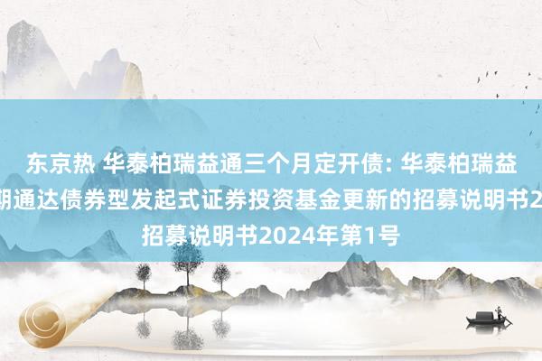 东京热 华泰柏瑞益通三个月定开债: 华泰柏瑞益通三个月如期通达债券型发起式证券投资基金更新的招募说明书2024年第1号