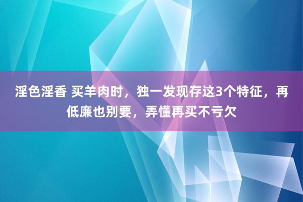 淫色淫香 买羊肉时，独一发现存这3个特征，再低廉也别要，弄懂再买不亏欠