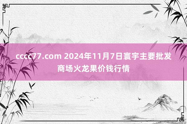 cccc77.com 2024年11月7日寰宇主要批发商场火龙果价钱行情