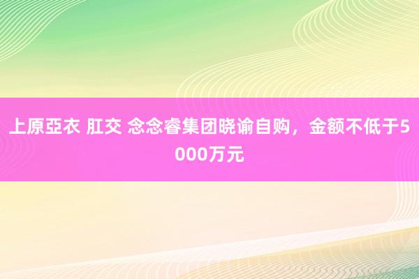 上原亞衣 肛交 念念睿集团晓谕自购，金额不低于5000万元