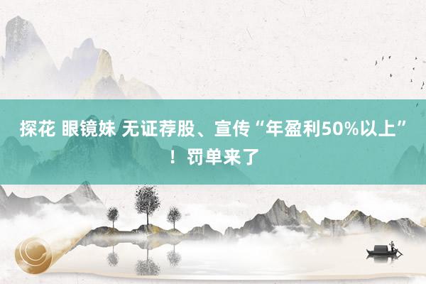 探花 眼镜妹 无证荐股、宣传“年盈利50%以上”！罚单来了