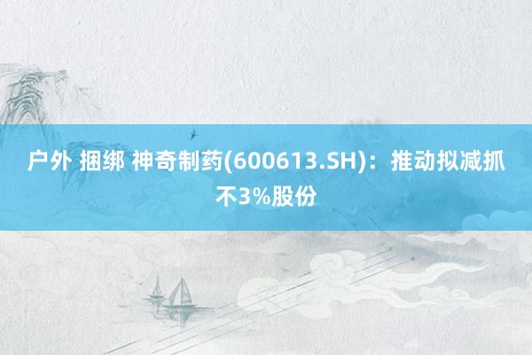 户外 捆绑 神奇制药(600613.SH)：推动拟减抓不3%股份