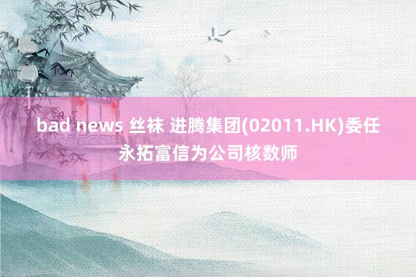 bad news 丝袜 进腾集团(02011.HK)委任永拓富信为公司核数师