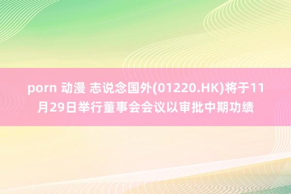 porn 动漫 志说念国外(01220.HK)将于11月29日举行董事会会议以审批中期功绩